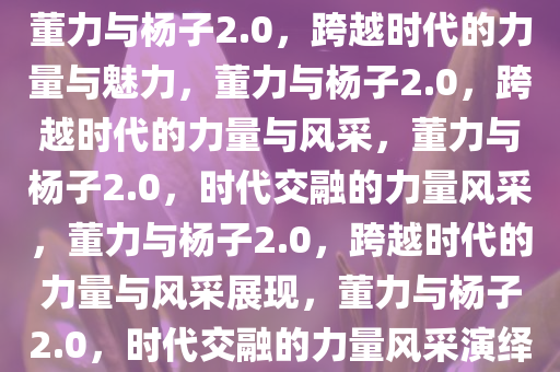 董力与杨子2.0，跨越时代的力量与魅力，董力与杨子2.0，跨越时代的力量与风采，董力与杨子2.0，时代交融的力量风采，董力与杨子2.0，跨越时代的力量与风采展现，董力与杨子2.0，时代交融的力量风采演绎