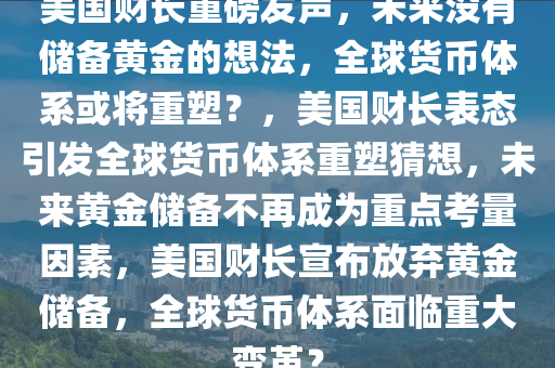 美国财长重磅发声，未来没有储备黄金的想法，全球货币体系或将重塑？，美国财长表态引发全球货币体系重塑猜想，未来黄金储备不再成为重点考量因素，美国财长宣布放弃黄金储备，全球货币体系面临重大变革？