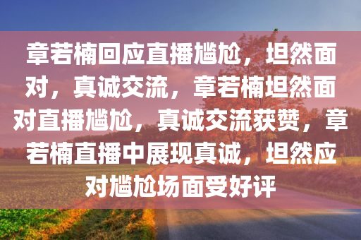 章若楠回应直播尴尬，坦然面对，真诚交流，章若楠坦然面对直播尴尬，真诚交流获赞，章若楠直播中展现真诚，坦然应对尴尬场面受好评