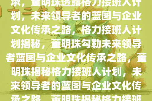 董明珠称已找到格力接班人，未来领导者的蓝图与企业文化传承，董明珠透露格力接班人计划，未来领导者的蓝图与企业文化传承之路，格力接班人计划揭秘，董明珠勾勒未来领导者蓝图与企业文化传承之路，董明珠揭秘格力接班人计划，未来领导者的蓝图与企业文化传承之路，董明珠揭秘格力接班人计划，未来领导者蓝图与企业文化传承之路