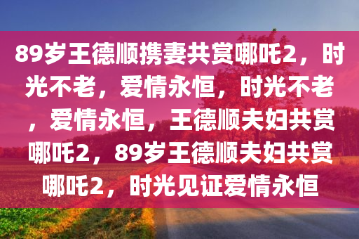 89岁王德顺携妻共赏哪吒2，时光不老，爱情永恒，时光不老，爱情永恒，王德顺夫妇共赏哪吒2，89岁王德顺夫妇共赏哪吒2，时光见证爱情永恒