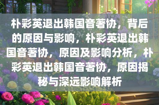 朴彩英退出韩国音著协，背后的原因与影响，朴彩英退出韩国音著协，原因及影响分析，朴彩英退出韩国音著协，原因揭秘与深远影响解析