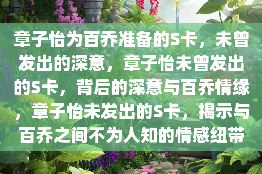 章子怡为百乔准备的S卡，未曾发出的深意，章子怡未曾发出的S卡，背后的深意与百乔情缘，章子怡未发出的S卡，揭示与百乔之间不为人知的情感纽带