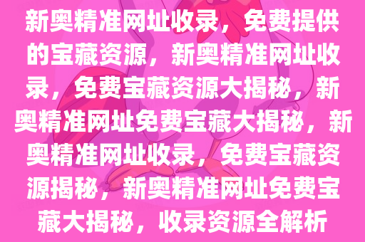 新奥精准网址收录，免费提供的宝藏资源，新奥精准网址收录，免费宝藏资源大揭秘，新奥精准网址免费宝藏大揭秘，新奥精准网址收录，免费宝藏资源揭秘，新奥精准网址免费宝藏大揭秘，收录资源全解析