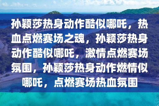 孙颖莎热身动作酷似哪吒，热血点燃赛场之魂，孙颖莎热身动作酷似哪吒，激情点燃赛场氛围，孙颖莎热身动作燃情似哪吒，点燃赛场热血氛围