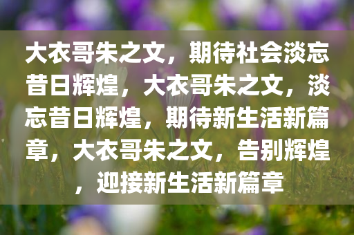 大衣哥朱之文，期待社会淡忘昔日辉煌，大衣哥朱之文，淡忘昔日辉煌，期待新生活新篇章，大衣哥朱之文，告别辉煌，迎接新生活新篇章