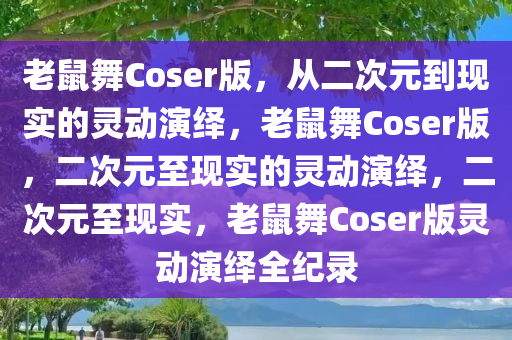 老鼠舞Coser版，从二次元到现实的灵动演绎，老鼠舞Coser版，二次元至现实的灵动演绎，二次元至现实，老鼠舞Coser版灵动演绎全纪录