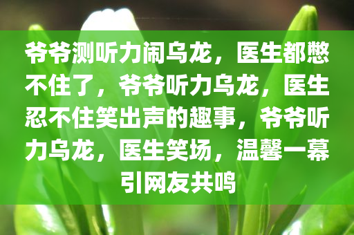 爷爷测听力闹乌龙，医生都憋不住了，爷爷听力乌龙，医生忍不住笑出声的趣事，爷爷听力乌龙，医生笑场，温馨一幕引网友共鸣