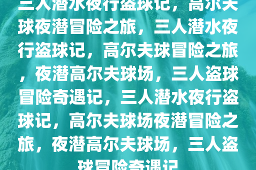 三人潜水夜行盗球记，高尔夫球夜潜冒险之旅，三人潜水夜行盗球记，高尔夫球冒险之旅，夜潜高尔夫球场，三人盗球冒险奇遇记，三人潜水夜行盗球记，高尔夫球场夜潜冒险之旅，夜潜高尔夫球场，三人盗球冒险奇遇记