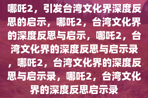 哪吒2，引发台湾文化界深度反思的启示，哪吒2，台湾文化界的深度反思与启示，哪吒2，台湾文化界的深度反思与启示录，哪吒2，台湾文化界的深度反思与启示录，哪吒2，台湾文化界的深度反思启示录