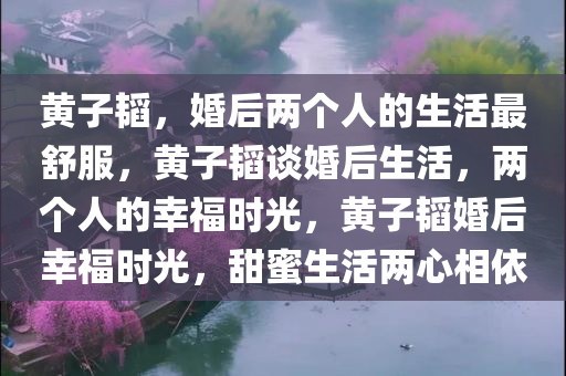 黄子韬，婚后两个人的生活最舒服，黄子韬谈婚后生活，两个人的幸福时光，黄子韬婚后幸福时光，甜蜜生活两心相依