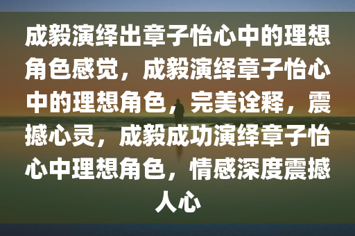 成毅演绎出章子怡心中的理想角色感觉，成毅演绎章子怡心中的理想角色，完美诠释，震撼心灵，成毅成功演绎章子怡心中理想角色，情感深度震撼人心