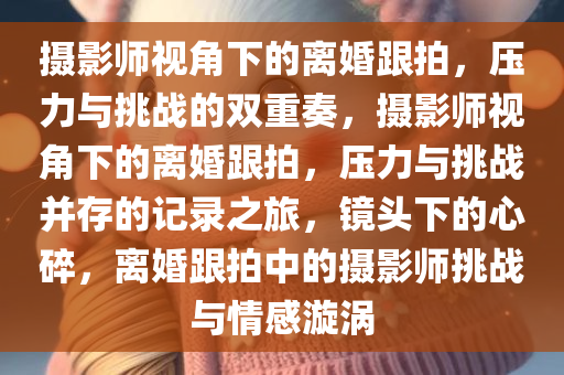 摄影师视角下的离婚跟拍，压力与挑战的双重奏，摄影师视角下的离婚跟拍，压力与挑战并存的记录之旅，镜头下的心碎，离婚跟拍中的摄影师挑战与情感漩涡