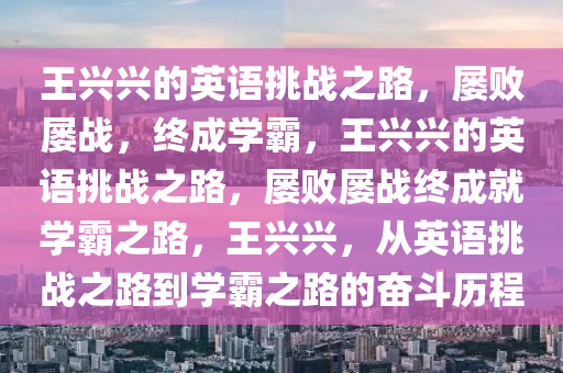 王兴兴的英语挑战之路，屡败屡战，终成学霸，王兴兴的英语挑战之路，屡败屡战终成就学霸之路，王兴兴，从英语挑战之路到学霸之路的奋斗历程