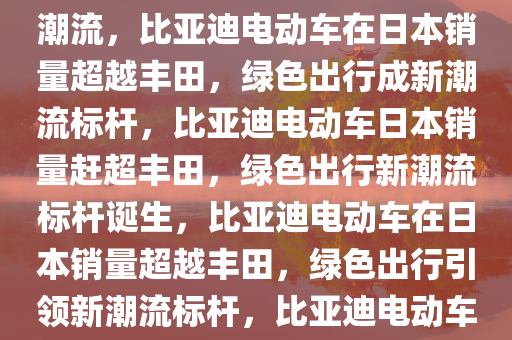 日媒报道，比亚迪电动车在日销量超越丰田，绿色出行引领潮流，比亚迪电动车在日本销量超越丰田，绿色出行成新潮流标杆，比亚迪电动车日本销量赶超丰田，绿色出行新潮流标杆诞生，比亚迪电动车在日本销量超越丰田，绿色出行引领新潮流标杆，比亚迪电动车在日本销量逆袭，绿色出行成为新潮流标杆