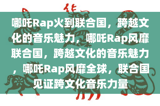 哪吒Rap火到联合国，跨越文化的音乐魅力，哪吒Rap风靡联合国，跨越文化的音乐魅力，哪吒Rap风靡全球，联合国见证跨文化音乐力量