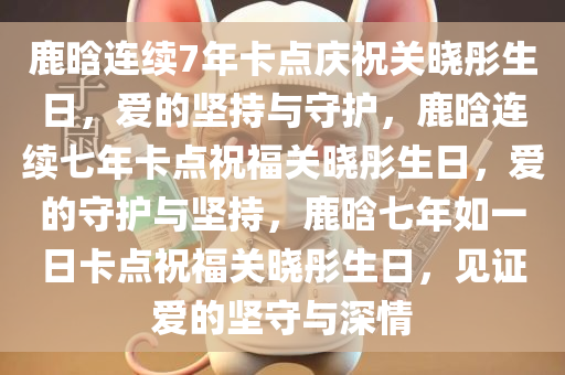 鹿晗连续7年卡点庆祝关晓彤生日，爱的坚持与守护，鹿晗连续七年卡点祝福关晓彤生日，爱的守护与坚持，鹿晗七年如一日卡点祝福关晓彤生日，见证爱的坚守与深情