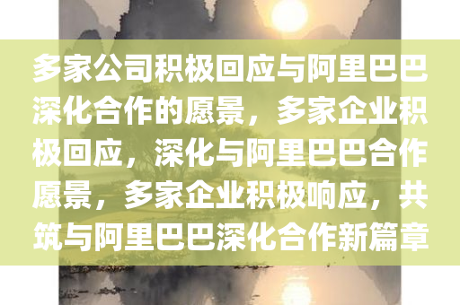 多家公司积极回应与阿里巴巴深化合作的愿景，多家企业积极回应，深化与阿里巴巴合作愿景，多家企业积极响应，共筑与阿里巴巴深化合作新篇章