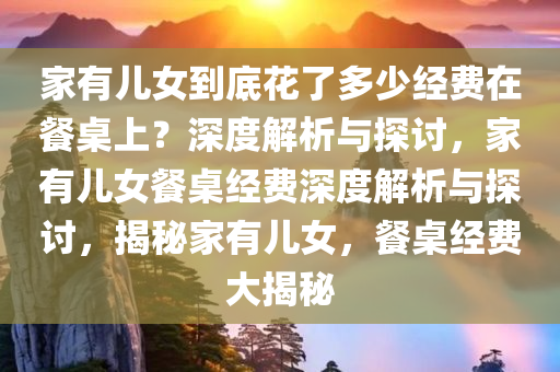 家有儿女到底花了多少经费在餐桌上？深度解析与探讨，家有儿女餐桌经费深度解析与探讨，揭秘家有儿女，餐桌经费大揭秘