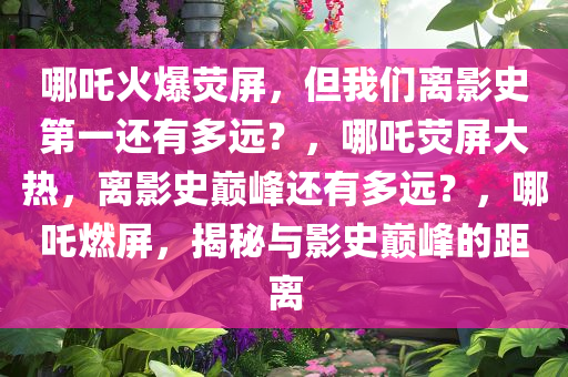 哪吒火爆荧屏，但我们离影史第一还有多远？，哪吒荧屏大热，离影史巅峰还有多远？，哪吒燃屏，揭秘与影史巅峰的距离