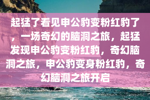 起猛了看见申公豹变粉红豹了，一场奇幻的脑洞之旅，起猛发现申公豹变粉红豹，奇幻脑洞之旅，申公豹变身粉红豹，奇幻脑洞之旅开启