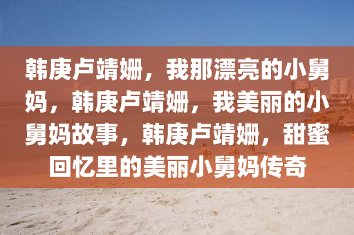 韩庚卢靖姗，我那漂亮的小舅妈，韩庚卢靖姗，我美丽的小舅妈故事，韩庚卢靖姗，甜蜜回忆里的美丽小舅妈传奇