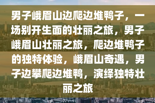 男子峨眉山边爬边堆鸭子，一场别开生面的壮丽之旅，男子峨眉山壮丽之旅，爬边堆鸭子的独特体验，峨眉山奇遇，男子边攀爬边堆鸭，演绎独特壮丽之旅