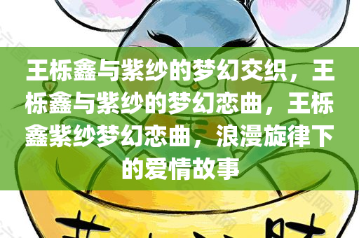 王栎鑫与紫纱的梦幻交织，王栎鑫与紫纱的梦幻恋曲，王栎鑫紫纱梦幻恋曲，浪漫旋律下的爱情故事