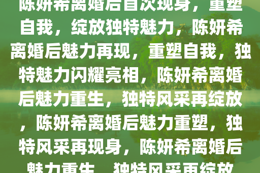 陈妍希离婚后首次现身，重塑自我，绽放独特魅力，陈妍希离婚后魅力再现，重塑自我，独特魅力闪耀亮相，陈妍希离婚后魅力重生，独特风采再绽放，陈妍希离婚后魅力重塑，独特风采再现身，陈妍希离婚后魅力重生，独特风采再绽放