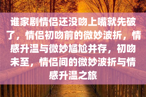谁家剧情侣还没吻上嘴就先破了，情侣初吻前的微妙波折，情感升温与微妙尴尬并存，初吻未至，情侣间的微妙波折与情感升温之旅