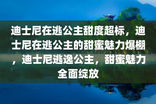 迪士尼在逃公主甜度超标，迪士尼在逃公主的甜蜜魅力爆棚，迪士尼逃逸公主，甜蜜魅力全面绽放