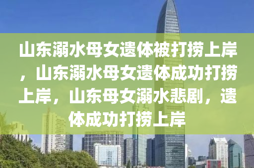 山东溺水母女遗体被打捞上岸，山东溺水母女遗体成功打捞上岸，山东母女溺水悲剧，遗体成功打捞上岸