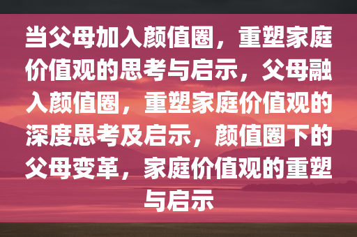 当父母加入颜值圈，重塑家庭价值观的思考与启示，父母融入颜值圈，重塑家庭价值观的深度思考及启示，颜值圈下的父母变革，家庭价值观的重塑与启示