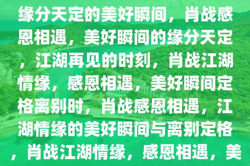 肖战感恩相遇，江湖再见——缘分天定的美好瞬间，肖战感恩相遇，美好瞬间的缘分天定，江湖再见的时刻，肖战江湖情缘，感恩相遇，美好瞬间定格离别时，肖战感恩相遇，江湖情缘的美好瞬间与离别定格，肖战江湖情缘，感恩相遇，美好瞬间定格离别时