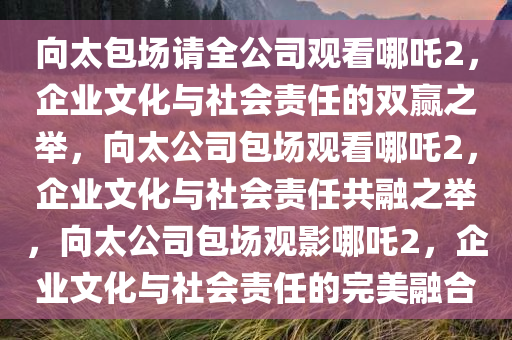 向太包场请全公司观看哪吒2，企业文化与社会责任的双赢之举，向太公司包场观看哪吒2，企业文化与社会责任共融之举，向太公司包场观影哪吒2，企业文化与社会责任的完美融合