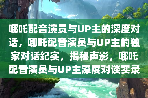哪吒配音演员与UP主的深度对话，哪吒配音演员与UP主的独家对话纪实，揭秘声影，哪吒配音演员与UP主深度对谈实录