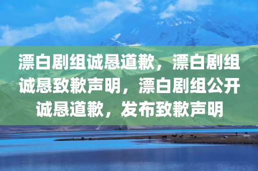 漂白剧组诚恳道歉，漂白剧组诚恳致歉声明，漂白剧组公开诚恳道歉，发布致歉声明