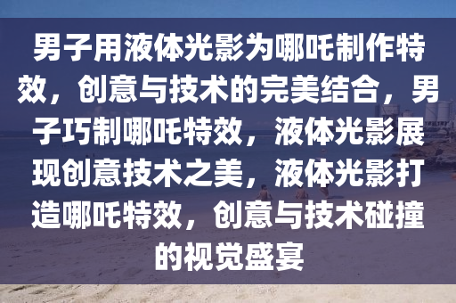 男子用液体光影为哪吒制作特效，创意与技术的完美结合，男子巧制哪吒特效，液体光影展现创意技术之美，液体光影打造哪吒特效，创意与技术碰撞的视觉盛宴