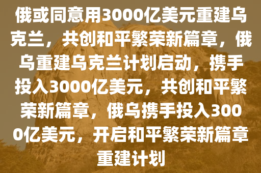 俄或同意用3000亿美元重建乌克兰，共创和平繁荣新篇章，俄乌重建乌克兰计划启动，携手投入3000亿美元，共创和平繁荣新篇章，俄乌携手投入3000亿美元，开启和平繁荣新篇章重建计划