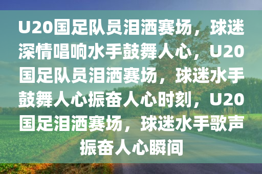 U20国足队员泪洒赛场，球迷深情唱响水手鼓舞人心，U20国足队员泪洒赛场，球迷水手鼓舞人心振奋人心时刻，U20国足泪洒赛场，球迷水手歌声振奋人心瞬间