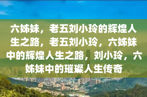 六姊妹，老五刘小玲的辉煌人生之路，老五刘小玲，六姊妹中的辉煌人生之路，刘小玲，六姊妹中的璀璨人生传奇