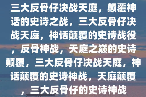 三大反骨仔决战天庭，颠覆神话的史诗之战，三大反骨仔决战天庭，神话颠覆的史诗战役，反骨神战，天庭之巅的史诗颠覆，三大反骨仔决战天庭，神话颠覆的史诗神战，天庭颠覆，三大反骨仔的史诗神战