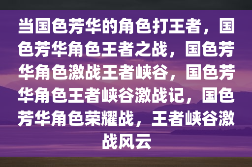 当国色芳华的角色打王者，国色芳华角色王者之战，国色芳华角色激战王者峡谷，国色芳华角色王者峡谷激战记，国色芳华角色荣耀战，王者峡谷激战风云