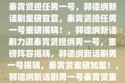 重磅官宣！郭德纲新话剧力推秦霄贤担任男一号，郭德纲新话剧重磅官宣，秦霄贤担任男一号重磅揭晓！，郭德纲新话剧力邀秦霄贤担纲男一号，重磅阵容揭晓，郭德纲新话剧男一号揭晓，秦霄贤重磅加盟！，郭德纲新话剧男一号秦霄贤重磅加盟，实力演绎引爆舞台！
