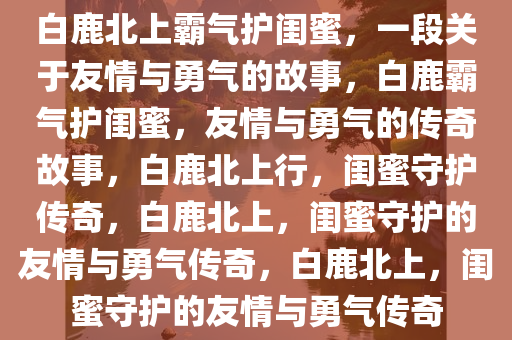 白鹿北上霸气护闺蜜，一段关于友情与勇气的故事，白鹿霸气护闺蜜，友情与勇气的传奇故事，白鹿北上行，闺蜜守护传奇，白鹿北上，闺蜜守护的友情与勇气传奇，白鹿北上，闺蜜守护的友情与勇气传奇