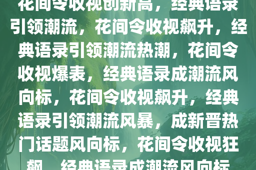 花间令收视创新高，经典语录引领潮流，花间令收视飙升，经典语录引领潮流热潮，花间令收视爆表，经典语录成潮流风向标，花间令收视飙升，经典语录引领潮流风暴，成新晋热门话题风向标，花间令收视狂飙，经典语录成潮流风向标