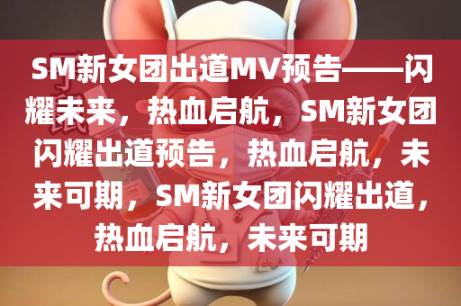 SM新女团出道MV预告——闪耀未来，热血启航，SM新女团闪耀出道预告，热血启航，未来可期，SM新女团闪耀出道，热血启航，未来可期
