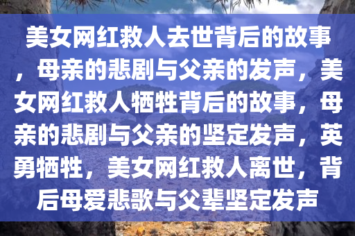 美女网红救人去世背后的故事，母亲的悲剧与父亲的发声，美女网红救人牺牲背后的故事，母亲的悲剧与父亲的坚定发声，英勇牺牲，美女网红救人离世，背后母爱悲歌与父辈坚定发声