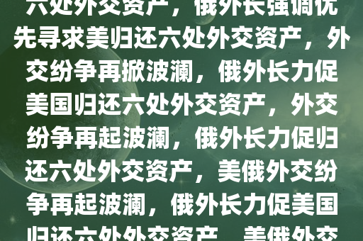 俄外长强调，优先寻求美归还六处外交资产，俄外长强调优先寻求美归还六处外交资产，外交纷争再掀波澜，俄外长力促美国归还六处外交资产，外交纷争再起波澜，俄外长力促归还六处外交资产，美俄外交纷争再起波澜，俄外长力促美国归还六处外交资产，美俄外交纷争再起波澜