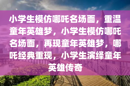 小学生模仿哪吒名场面，重温童年英雄梦，小学生模仿哪吒名场面，再现童年英雄梦，哪吒经典重现，小学生演绎童年英雄传奇